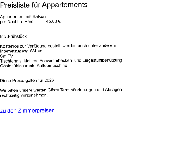 Preisliste für Appartements  Appartement mit Balkon                                                                                                            pro Nacht u. Pers. 	45,00 €   Incl.Frühstück  Kostenlos zur Verfügung gestellt werden auch unter anderem  Internetzugang W-Lan  Sat TV Tischtennis  kleines  Schwimmbecken  und Liegestuhlbenützung Gästekühlschrank, Kaffeemaschine.    Diese Preise gelten für 2026  Wir bitten unsere werten Gäste Terminänderungen und Absagen rechtzeitig vorzunehmen.   zu den Zimmerpreisen