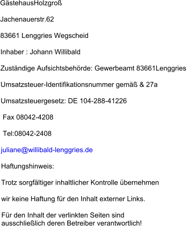 GästehausHolzgroß Jachenauerstr.62 83661 Lenggries Wegscheid Inhaber : Johann Willibald Zuständige Aufsichtsbehörde: Gewerbeamt 83661Lenggries Umsatzsteuer-Identifikationsnummer gemäß & 27a Umsatzsteuergesetz: DE 104-288-41226  Fax 08042-4208  Tel:08042-2408 juliane@willibald-lenggries.de  Haftungshinweis: Trotz sorgfältiger inhaltlicher Kontrolle übernehmen  wir keine Haftung für den Inhalt externer Links. Für den Inhalt der verlinkten Seiten sind ausschließlich deren Betreiber verantwortlich!